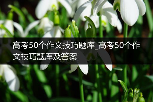 高考50个作文技巧题库_高考50个作文技巧题库及答案