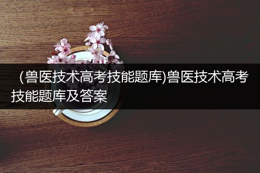 （兽医技术高考技能题库)兽医技术高考技能题库及答案