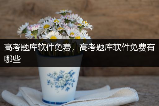 高考题库软件免费，高考题库软件免费有哪些