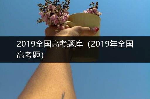 2019全国高考题库（2019年全国高考题）