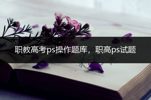 职教高考ps操作题库，职高ps试题