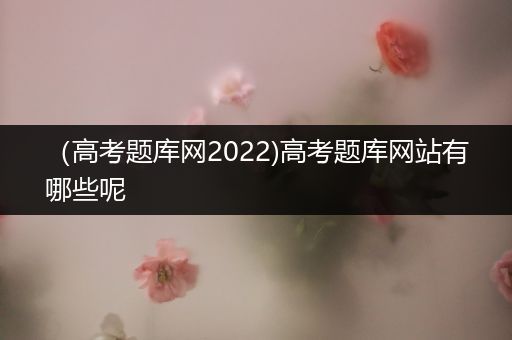 （高考题库网2022)高考题库网站有哪些呢