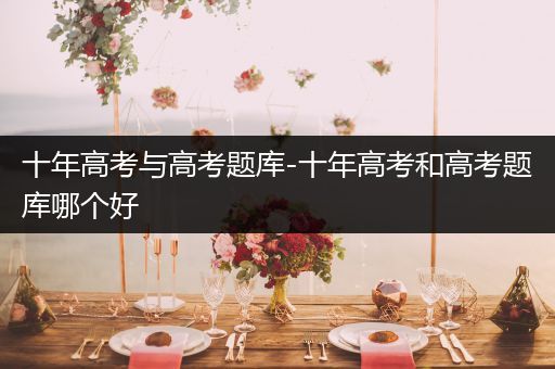 十年高考与高考题库-十年高考和高考题库哪个好