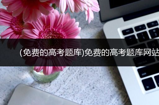 （免费的高考题库)免费的高考题库网站