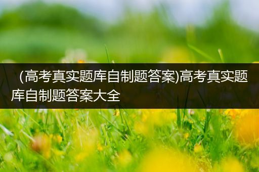 （高考真实题库自制题答案)高考真实题库自制题答案大全