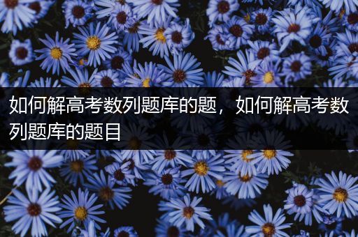 如何解高考数列题库的题，如何解高考数列题库的题目