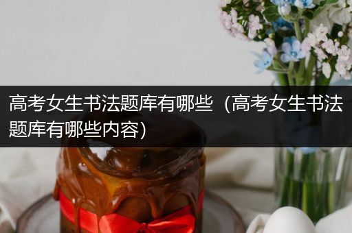 高考女生书法题库有哪些（高考女生书法题库有哪些内容）