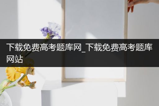 下载免费高考题库网_下载免费高考题库网站