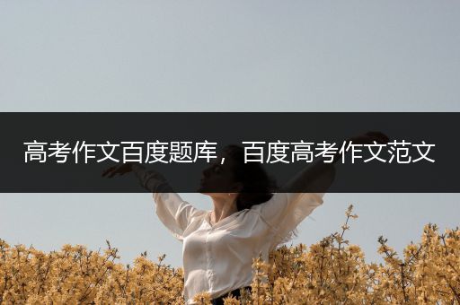 高考作文百度题库，百度高考作文范文