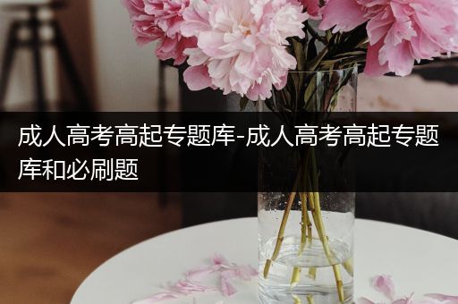 成人高考高起专题库-成人高考高起专题库和必刷题