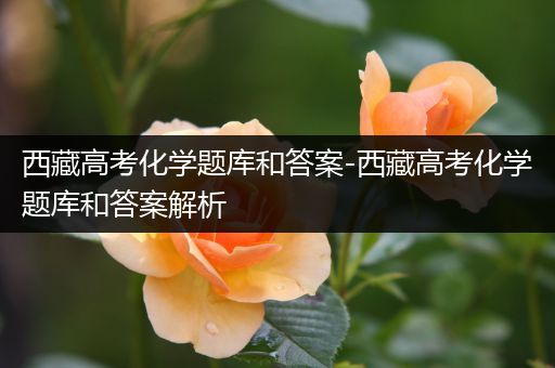 西藏高考化学题库和答案-西藏高考化学题库和答案解析