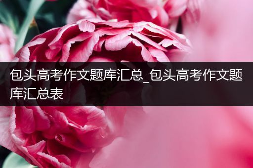 包头高考作文题库汇总_包头高考作文题库汇总表