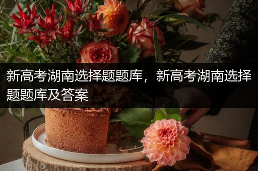 新高考湖南选择题题库，新高考湖南选择题题库及答案