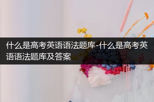 什么是高考英语语法题库-什么是高考英语语法题库及答案