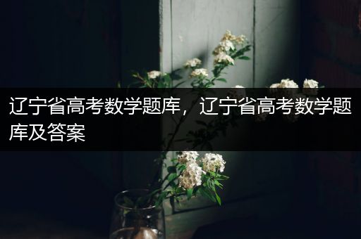 辽宁省高考数学题库，辽宁省高考数学题库及答案