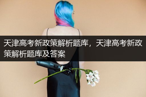 天津高考新政策解析题库，天津高考新政策解析题库及答案