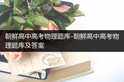 朝鲜高中高考物理题库-朝鲜高中高考物理题库及答案