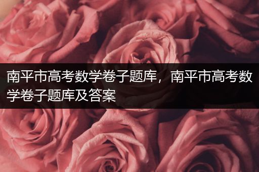 南平市高考数学卷子题库，南平市高考数学卷子题库及答案