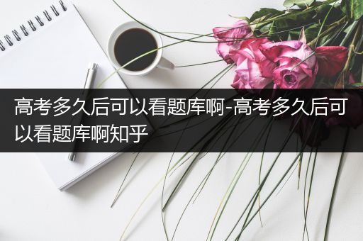 高考多久后可以看题库啊-高考多久后可以看题库啊知乎