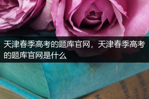 天津春季高考的题库官网，天津春季高考的题库官网是什么