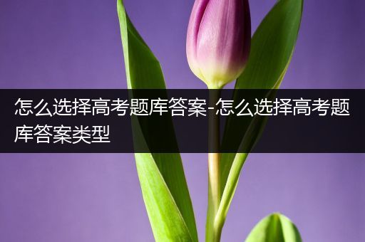 怎么选择高考题库答案-怎么选择高考题库答案类型