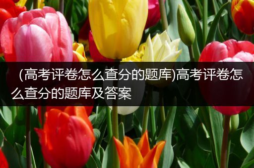 （高考评卷怎么查分的题库)高考评卷怎么查分的题库及答案