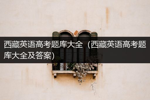 西藏英语高考题库大全（西藏英语高考题库大全及答案）