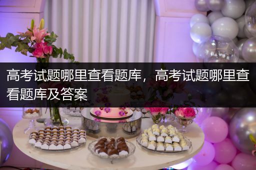高考试题哪里查看题库，高考试题哪里查看题库及答案