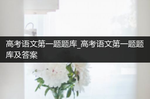 高考语文第一题题库_高考语文第一题题库及答案