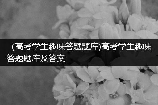 （高考学生趣味答题题库)高考学生趣味答题题库及答案
