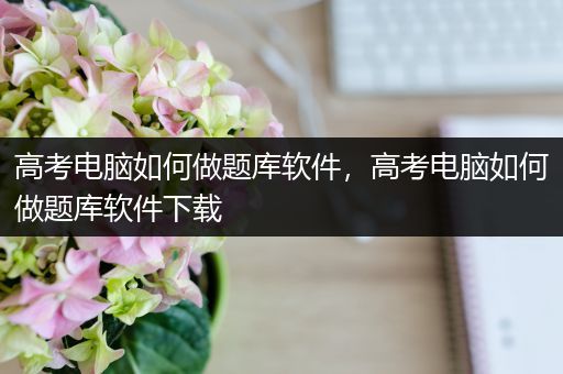 高考电脑如何做题库软件，高考电脑如何做题库软件下载