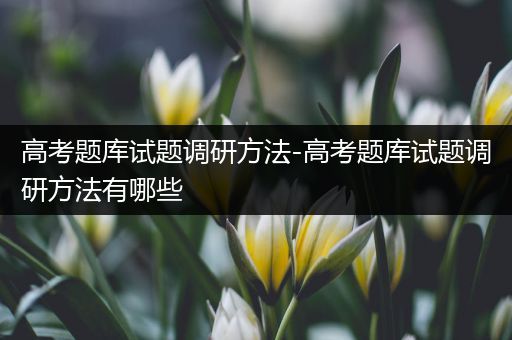 高考题库试题调研方法-高考题库试题调研方法有哪些
