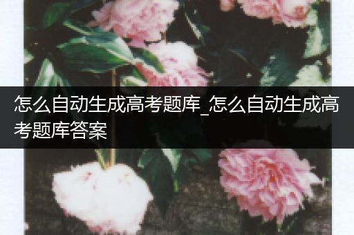 怎么自动生成高考题库_怎么自动生成高考题库答案