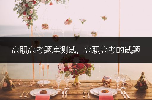 高职高考题库测试，高职高考的试题