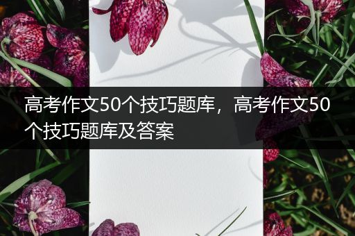 高考作文50个技巧题库，高考作文50个技巧题库及答案