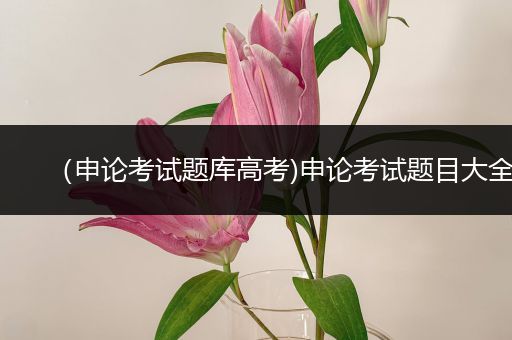 （申论考试题库高考)申论考试题目大全