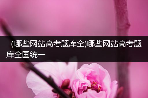 （哪些网站高考题库全)哪些网站高考题库全国统一