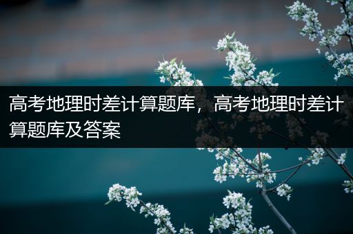 高考地理时差计算题库，高考地理时差计算题库及答案