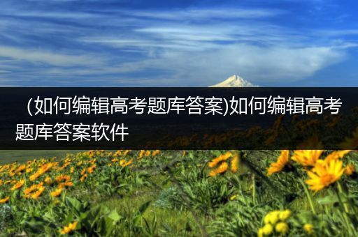 （如何编辑高考题库答案)如何编辑高考题库答案软件