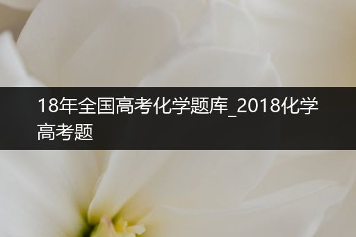 18年全国高考化学题库_2018化学高考题