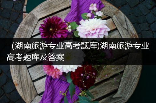 （湖南旅游专业高考题库)湖南旅游专业高考题库及答案