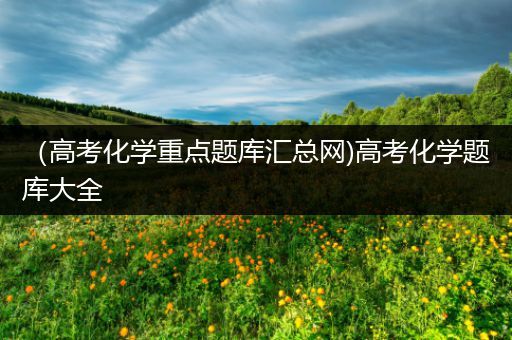 （高考化学重点题库汇总网)高考化学题库大全