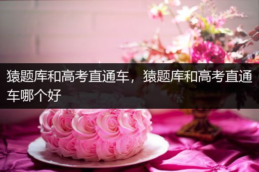 猿题库和高考直通车，猿题库和高考直通车哪个好