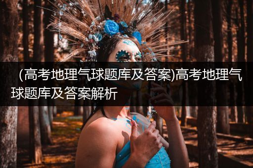 （高考地理气球题库及答案)高考地理气球题库及答案解析