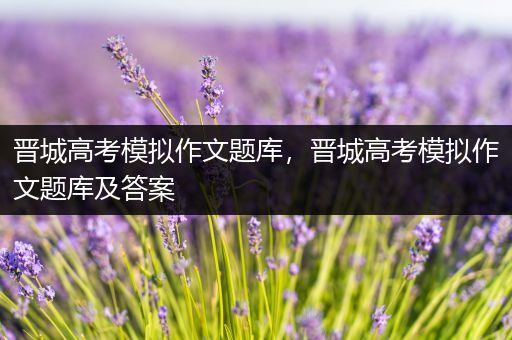 晋城高考模拟作文题库，晋城高考模拟作文题库及答案