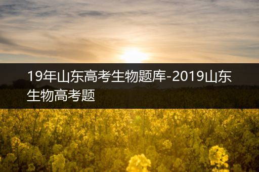 19年山东高考生物题库-2019山东生物高考题
