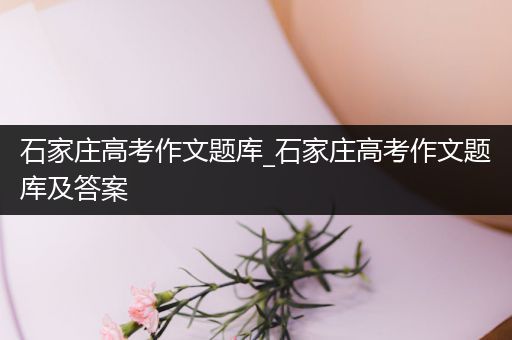 石家庄高考作文题库_石家庄高考作文题库及答案