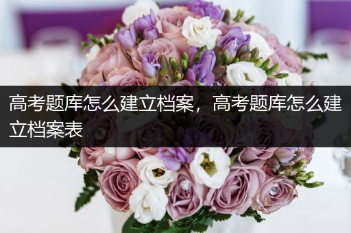 高考题库怎么建立档案，高考题库怎么建立档案表