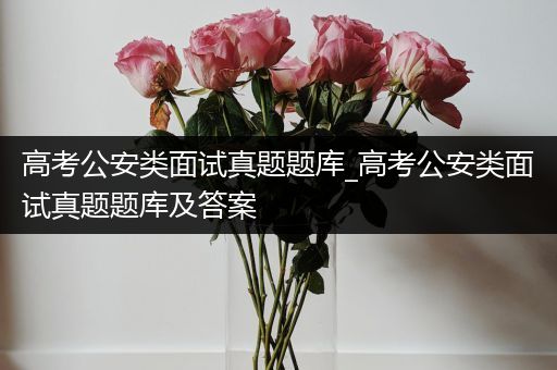 高考公安类面试真题题库_高考公安类面试真题题库及答案