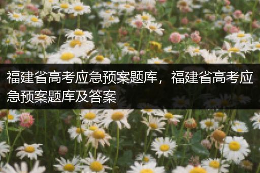 福建省高考应急预案题库，福建省高考应急预案题库及答案